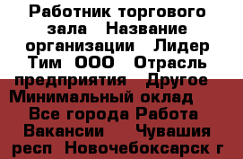 Работник торгового зала › Название организации ­ Лидер Тим, ООО › Отрасль предприятия ­ Другое › Минимальный оклад ­ 1 - Все города Работа » Вакансии   . Чувашия респ.,Новочебоксарск г.